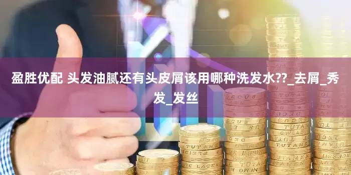 盈胜优配 头发油腻还有头皮屑该用哪种洗发水??_去屑_秀发_发丝