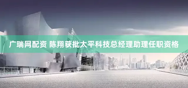 广瑞网配资 陈翔获批太平科技总经理助理任职资格
