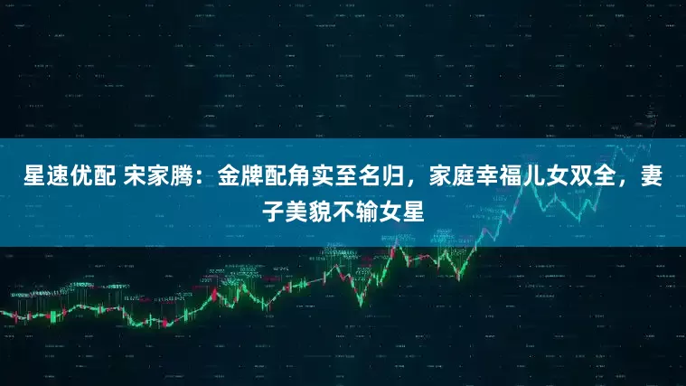 星速优配 宋家腾：金牌配角实至名归，家庭幸福儿女双全，妻子美貌不输女星