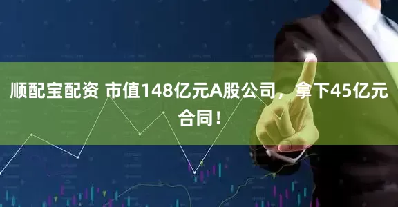 顺配宝配资 市值148亿元A股公司,拿下45亿元合同!
