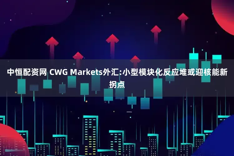 中恒配资网 CWG Markets外汇:小型模块化反应堆或迎核能新拐点