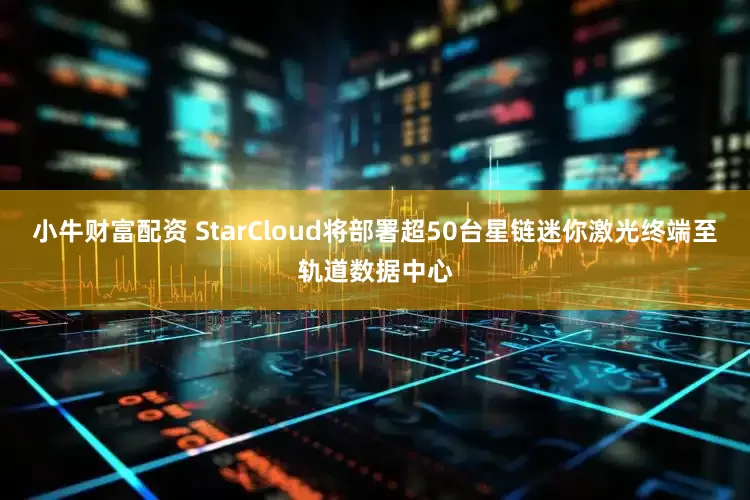 小牛财富配资 StarCloud将部署超50台星链迷你激光终端至轨道数据中心